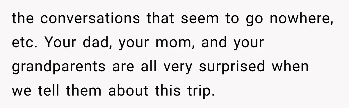 Woman Uninvited From Vacation With Boyfriend And His Friend, Now She Feels Disrespected the conversations that seem to go nowhere, etc. Your dad, your mom, and your grandparents are all very surprised when we tell them about this trip.