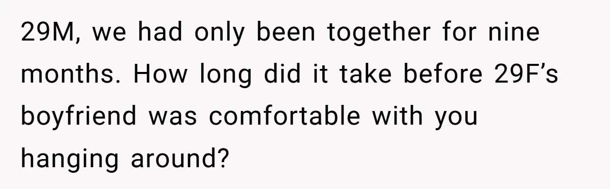 Woman Uninvited From Vacation With Boyfriend And His Friend, Now She Feels Disrespected 29M, we had only been together for nine months. How long did it take before 29F’s boyfriend was comfortable with you hanging around?