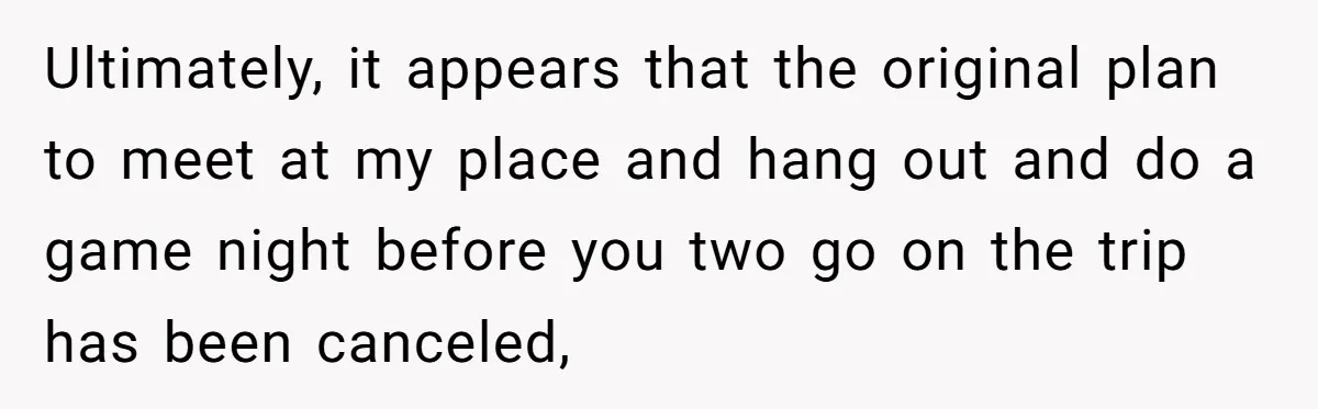Woman Uninvited From Vacation With Boyfriend And His Friend, Now She Feels Disrespected Ultimately, it appears that the original plan to meet at my place and hang out and do a game night before you two go on the trip has been canceled,