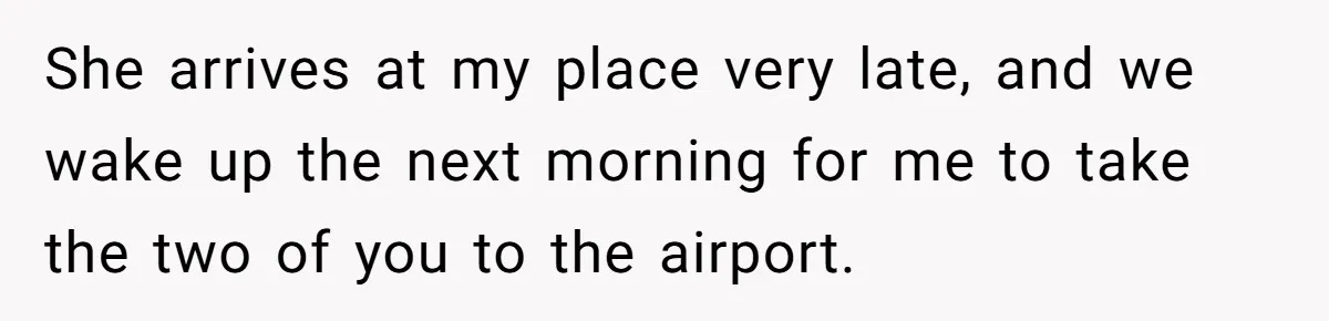 Woman Uninvited From Vacation With Boyfriend And His Friend, Now She Feels Disrespected She arrives at my place very late, and we wake up the next morning for me to take the two of you to the airport.