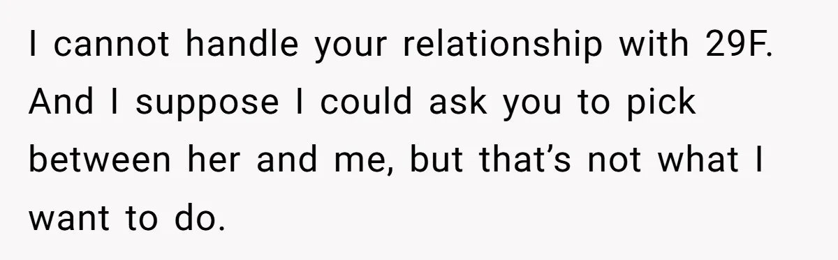 Woman Uninvited From Vacation With Boyfriend And His Friend, Now She Feels Disrespected I cannot handle your relationship with 29F. And I suppose I could ask you to pick between her and me, but that’s not what I want to do.