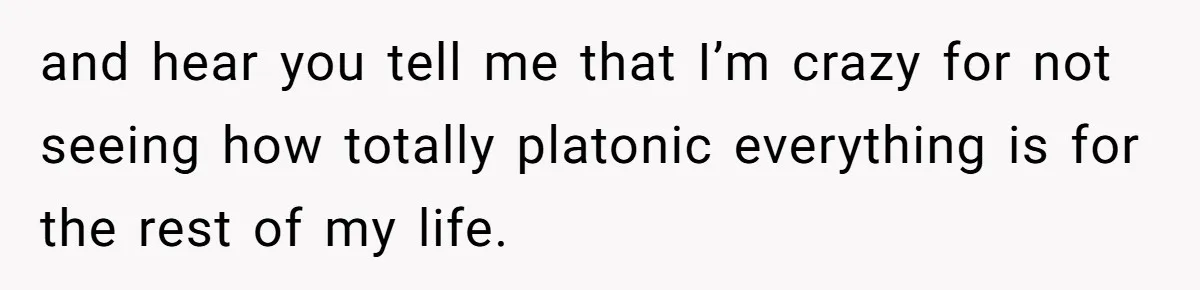 Woman Uninvited From Vacation With Boyfriend And His Friend, Now She Feels Disrespected and hear you tell me that I’m crazy for not seeing how totally platonic everything is for the rest of my life.