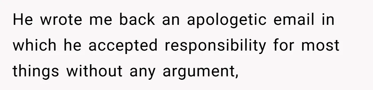 Woman Uninvited From Vacation With Boyfriend And His Friend, Now She Feels Disrespected He wrote me back an apologetic email in which he accepted responsibility for most things without any argument,