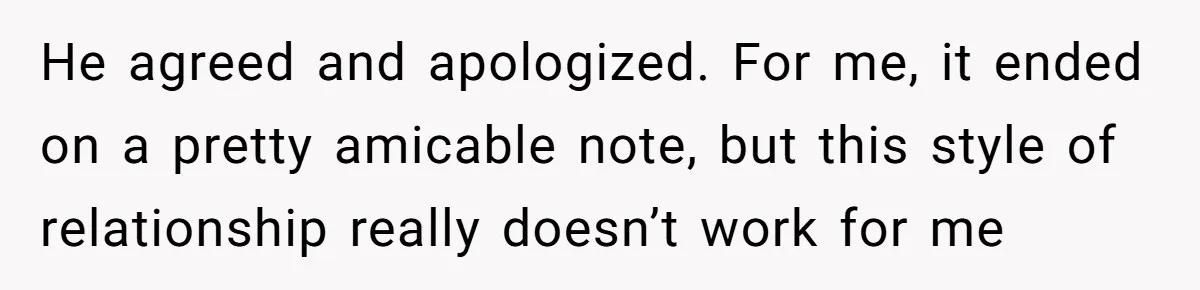 Woman Uninvited From Vacation With Boyfriend And His Friend, Now She Feels Disrespected He agreed and apologized. For me, it ended on a pretty amicable note, but this style of relationship really doesn’t work for me