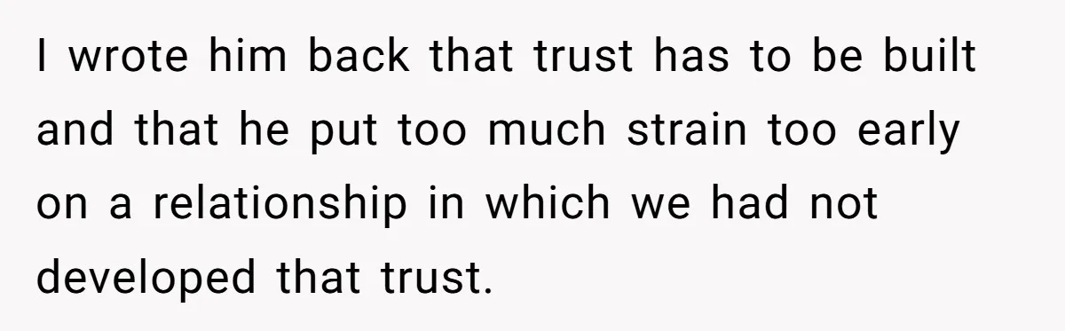 Woman Uninvited From Vacation With Boyfriend And His Friend, Now She Feels Disrespected I wrote him back that trust has to be built and that he put too much strain too early on a relationship in which we had not developed that trust.
