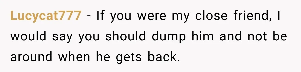 Woman Uninvited From Vacation With Boyfriend And His Friend, Now She Feels Disrespected Lucycat777 − If you were my close friend, I would say you should dump him and not be around when he gets back.