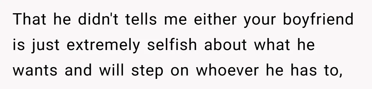 Woman Uninvited From Vacation With Boyfriend And His Friend, Now She Feels Disrespected That he didn't tells me either your boyfriend is just extremely selfish about what he wants and will step on whoever he has to,