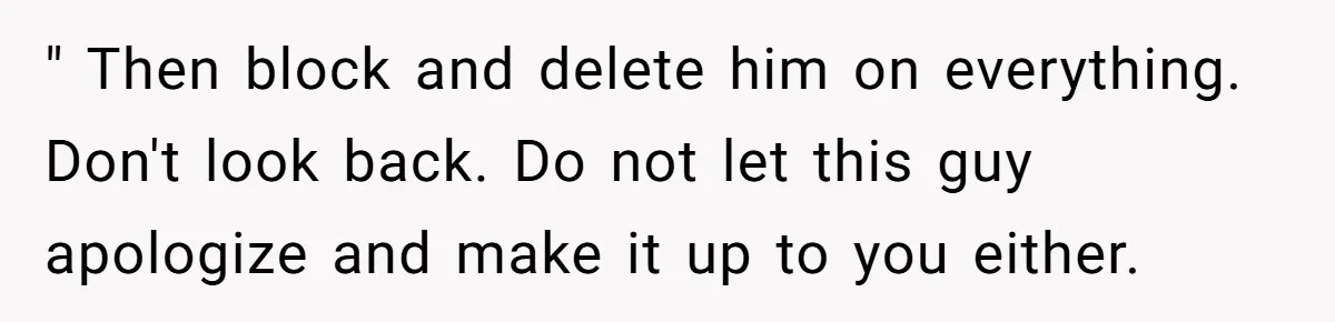 Woman Uninvited From Vacation With Boyfriend And His Friend, Now She Feels Disrespected " Then block and delete him on everything. Don't look back. Do not let this guy apologize and make it up to you either.