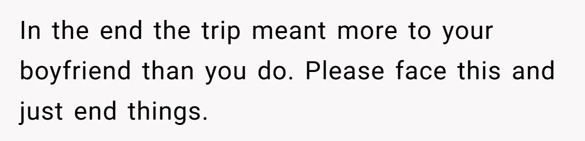 Woman Uninvited From Vacation With Boyfriend And His Friend, Now She Feels Disrespected In the end the trip meant more to your boyfriend than you do. Please face this and just end things.