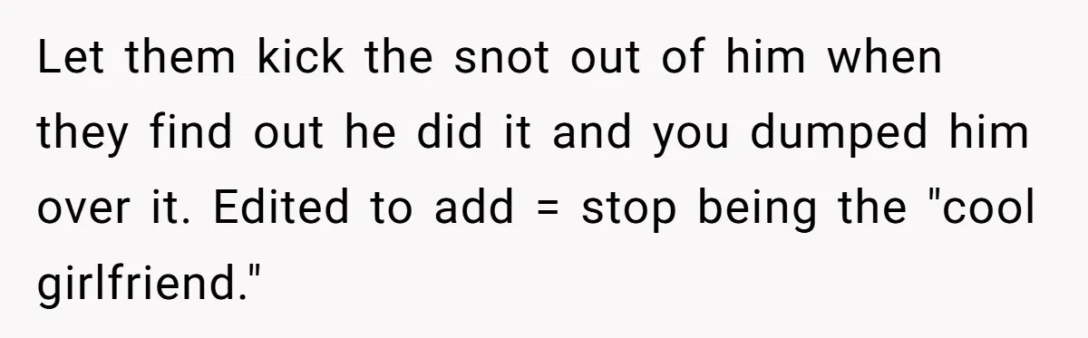 Woman Uninvited From Vacation With Boyfriend And His Friend, Now She Feels Disrespected Let them kick the snot out of him when they find out he did it and you dumped him over it. Edited to add = stop being the "cool girlfriend."
