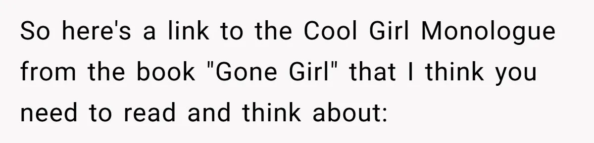 Woman Uninvited From Vacation With Boyfriend And His Friend, Now She Feels Disrespected So here's a link to the Cool Girl Monologue from the book "Gone Girl" that I think you need to read and think about: