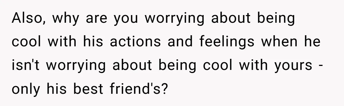 Woman Uninvited From Vacation With Boyfriend And His Friend, Now She Feels Disrespected Also, why are you worrying about being cool with his actions and feelings when he isn't worrying about being cool with yours - only his best friend's?