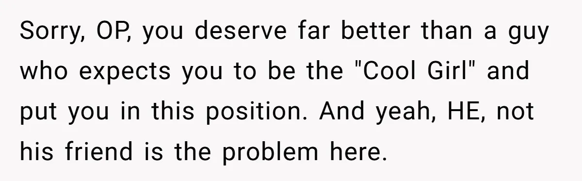 Woman Uninvited From Vacation With Boyfriend And His Friend, Now She Feels Disrespected Sorry, OP, you deserve far better than a guy who expects you to be the "Cool Girl" and put you in this position. And yeah, HE, not his friend is...