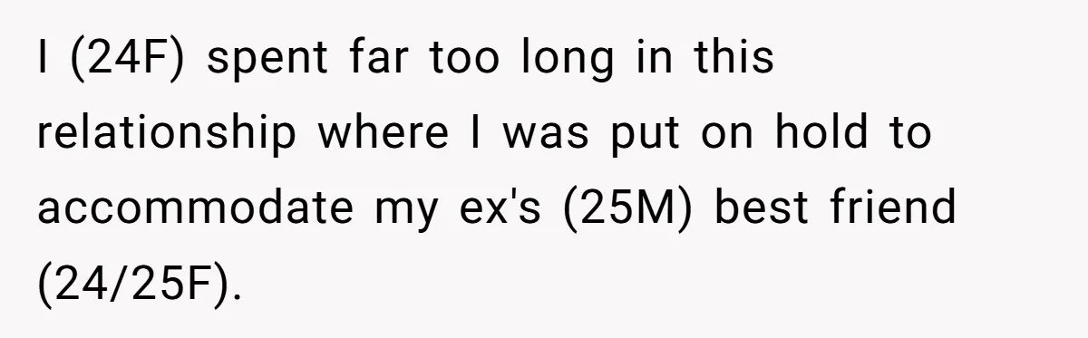 Woman Uninvited From Vacation With Boyfriend And His Friend, Now She Feels Disrespected I (24F) spent far too long in this relationship where I was put on hold to accommodate my ex's (25M) best friend (24/25F).