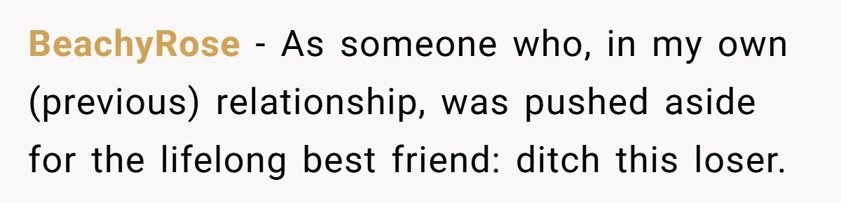 Woman Uninvited From Vacation With Boyfriend And His Friend, Now She Feels Disrespected BeachyRose − As someone who, in my own (previous) relationship, was pushed aside for the lifelong best friend: ditch this loser.