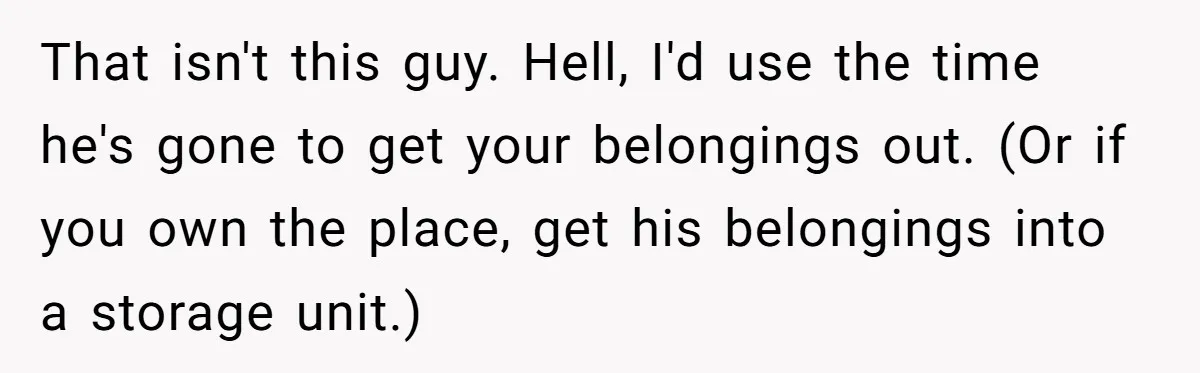Woman Uninvited From Vacation With Boyfriend And His Friend, Now She Feels Disrespected That isn't this guy. Hell, I'd use the time he's gone to get your belongings out. (Or if you own the place, get his belongings into a storage unit.)