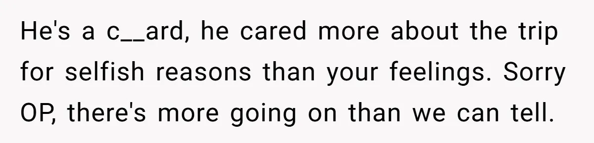 Woman Uninvited From Vacation With Boyfriend And His Friend, Now She Feels Disrespected He's a c__ard, he cared more about the trip for selfish reasons than your feelings. Sorry OP, there's more going on than we can tell.