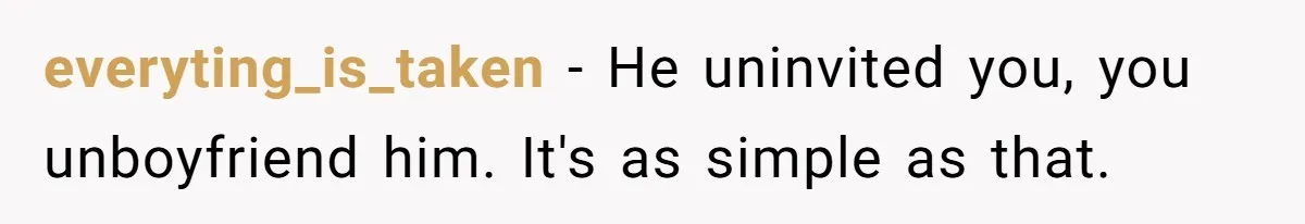 Woman Uninvited From Vacation With Boyfriend And His Friend, Now She Feels Disrespected everyting_is_taken − He uninvited you, you unboyfriend him. It's as simple as that.