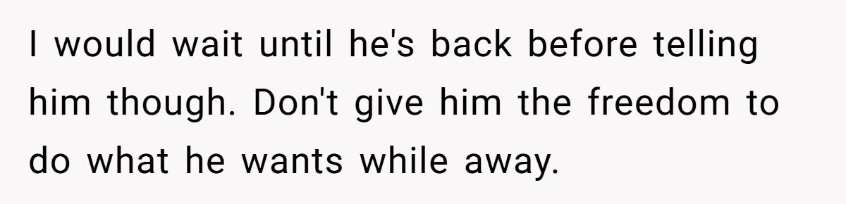 Woman Uninvited From Vacation With Boyfriend And His Friend, Now She Feels Disrespected I would wait until he's back before telling him though. Don't give him the freedom to do what he wants while away.