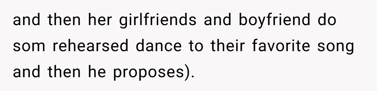 and then her girlfriends and boyfriend do som rehearsed dance to their favorite song and then he proposes).