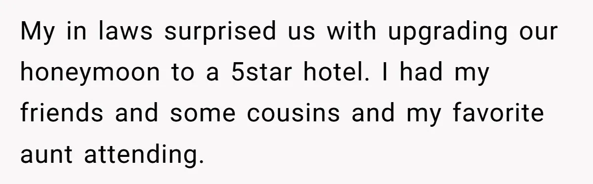 My in laws surprised us with upgrading our honeymoon to a 5star hotel. I had my friends and some cousins and my favorite aunt attending.