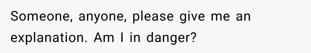 Someone, anyone, please give me an explanation. Am I in danger?
