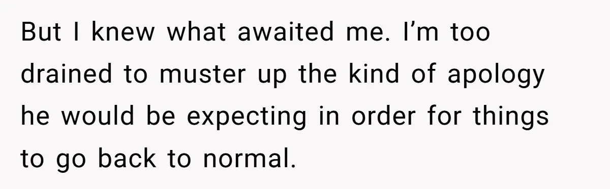 But I knew what awaited me. I’m too drained to muster up the kind of apology he would be expecting in order for things to go back to normal.