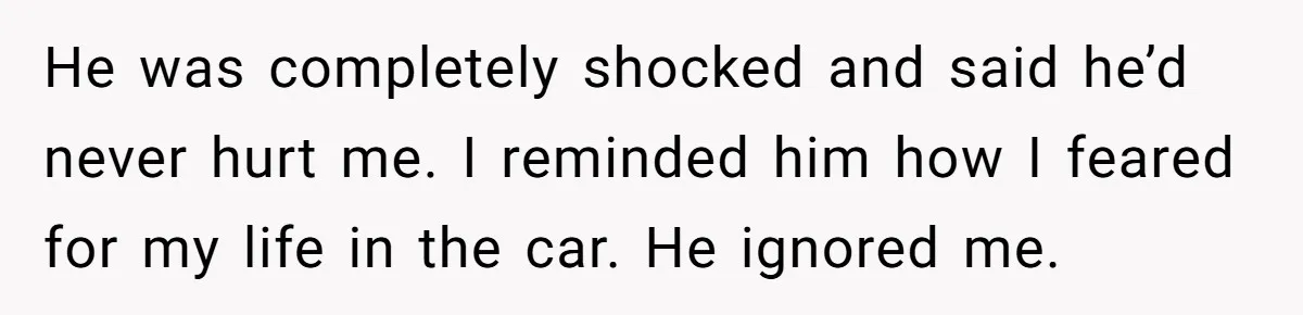 He was completely shocked and said he’d never hurt me. I reminded him how I feared for my life in the car. He ignored me.