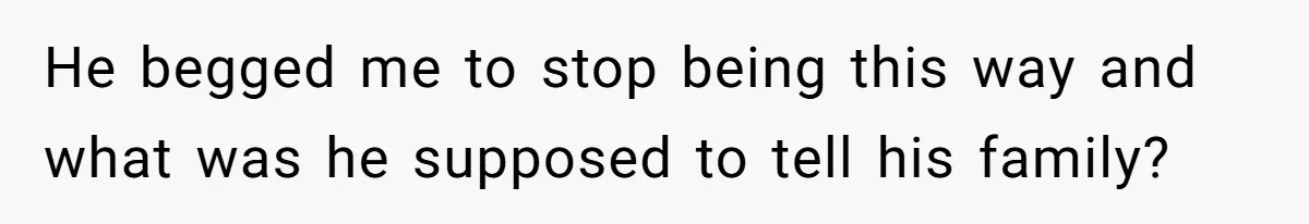He begged me to stop being this way and what was he supposed to tell his family?