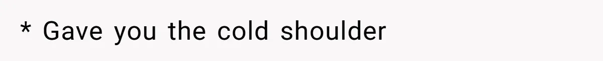 * Gave you the cold shoulder