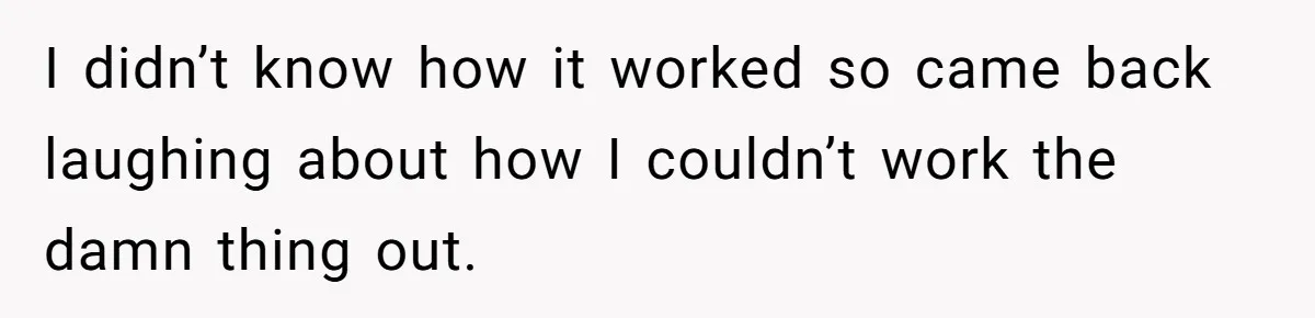 I didn’t know how it worked so came back laughing about how I couldn’t work the damn thing out.
