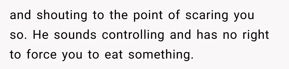 and shouting to the point of scaring you so. He sounds controlling and has no right to force you to eat something.