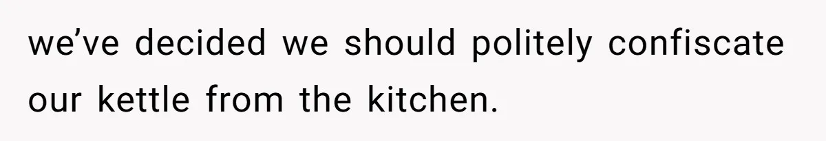 we’ve decided we should politely confiscate our kettle from the kitchen.