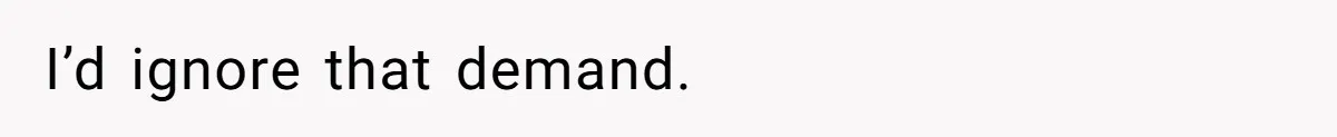 I’d ignore that demand.