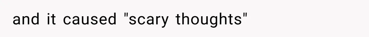 and it caused "scary thoughts"