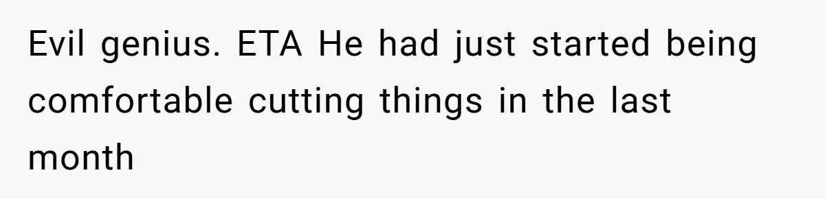Evil genius. ETA He had just started being comfortable cutting things in the last month