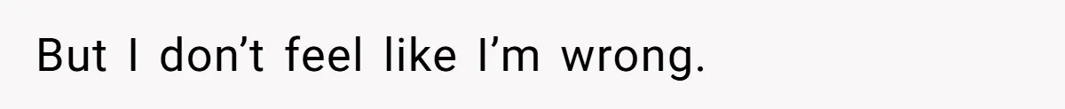 But I don’t feel like I’m wrong.