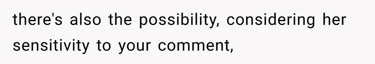 there's also the possibility, considering her sensitivity to your comment,