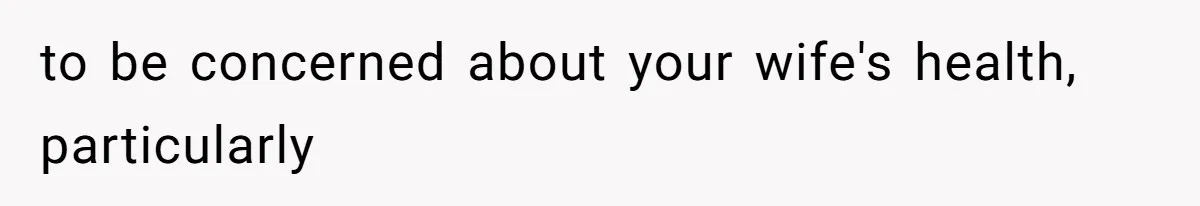 to be concerned about your wife's health, particularly