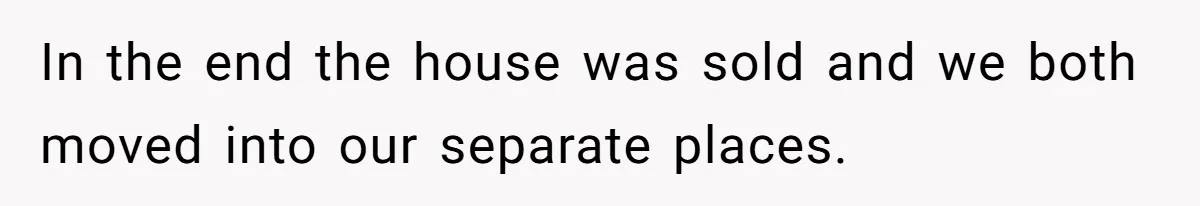 In the end the house was sold and we both moved into our separate places.