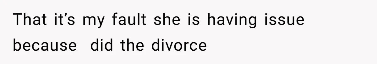 That it’s my fault she is having issue because  did the divorce