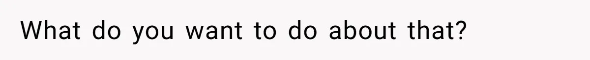 What do you want to do about that?