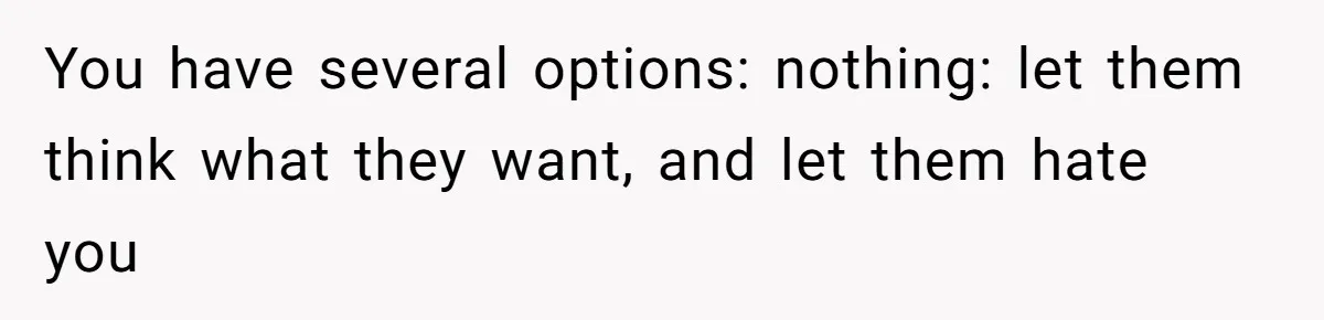You have several options: nothing: let them think what they want, and let them hate you