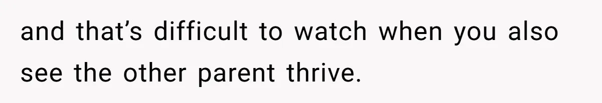and that’s difficult to watch when you also see the other parent thrive.