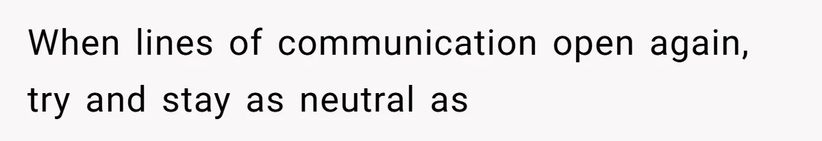 When lines of communication open again, try and stay as neutral as