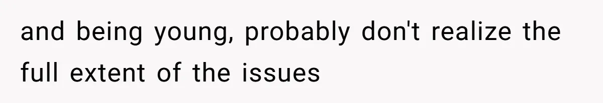 and being young, probably don't realize the full extent of the issues