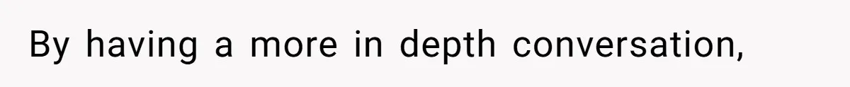 By having a more in depth conversation,