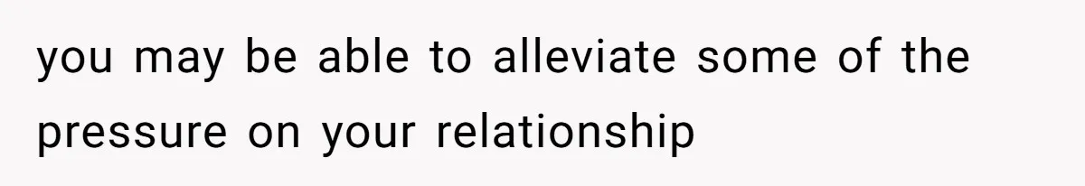 you may be able to alleviate some of the pressure on your relationship