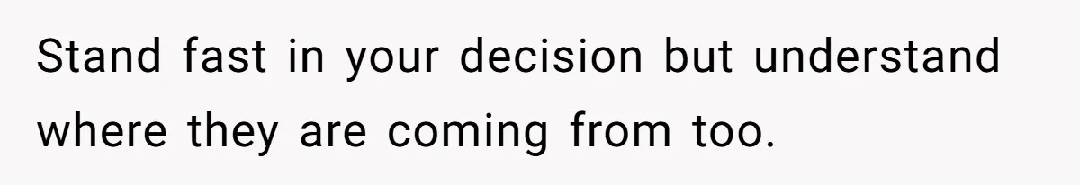 Stand fast in your decision but understand where they are coming from too.