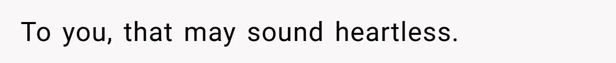 To you, that may sound heartless.